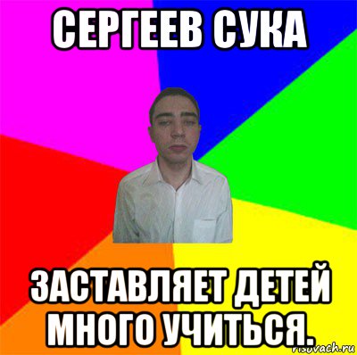 сергеев сука заставляет детей много учиться.