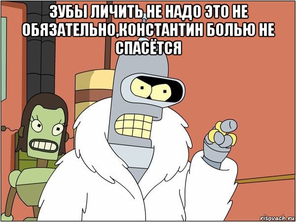 зубы личить не надо это не обязательно,константин болью не спасётся , Мем Бендер