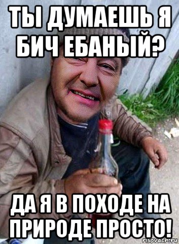 ты думаешь я бич ебаный? да я в походе на природе просто!