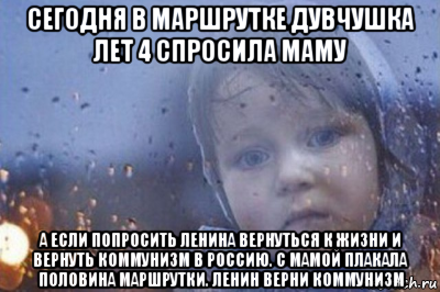 сегодня в маршрутке дувчушка лет 4 спросила маму а если попросить ленина вернуться к жизни и вернуть коммунизм в россию. с мамой плакала половина маршрутки. ленин верни коммунизм