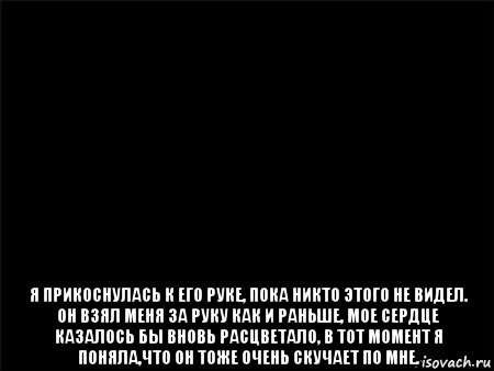  я прикоснулась к его руке, пока никто этого не видел. он взял меня за руку как и раньше, мое сердце казалось бы вновь расцветало, в тот момент я поняла,что он тоже очень скучает по мне., Мем Черный фон