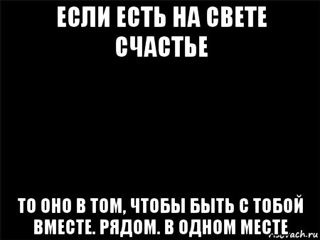 если есть на свете счастье то оно в том, чтобы быть с тобой вместе. рядом. в одном месте