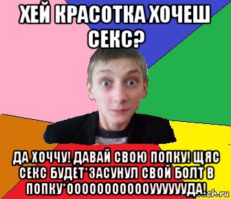 хей красотка хочеш секс? да хоччу! давай свою попку! щяс секс будет*засунул свой болт в попку*оооооооооооууууууда!