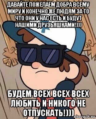 давайте пожелаем добра всему миру и конечно же людям за то что они у нас есть и будут нашими друзьяшками!))) будем всех всех всех любить и никого не отпускать!)))