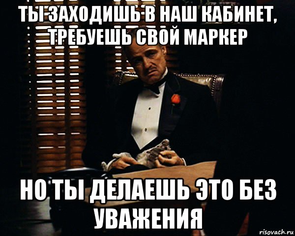 ты заходишь в наш кабинет, требуешь свой маркер но ты делаешь это без уважения