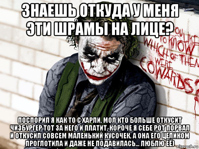 знаешь откуда у меня эти шрамы на лице? поспорил я как то с харли, мол кто больше откусит чизбургер тот за него и платит, короче я себе рот порвал и откусил совсем маленький кусочек, а она его целиком проглотила и даже не подавилась... люблю её)