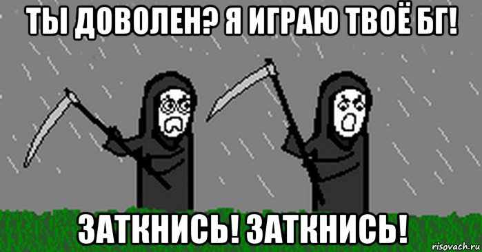 ты доволен? я играю твоё бг! заткнись! заткнись!