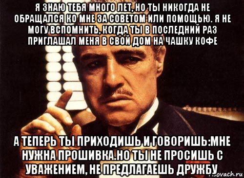 я знаю тебя много лет, но ты никогда не обращался ко мне за советом или помощью. я не могу вспомнить, когда ты в последний раз приглашал меня в свой дом на чашку кофе а теперь ты приходишь и говоришь:мне нужна прошивка.но ты не просишь с уважением, не предлагаешь дружбу, Мем крестный отец