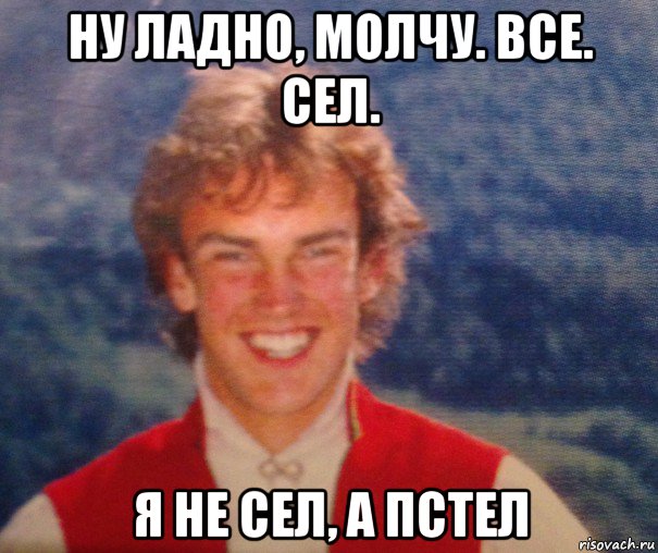 ну ладно, молчу. все. сел. я не сел, а пстел