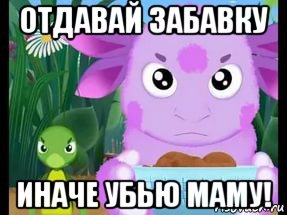 отдавай забавку иначе убью маму!