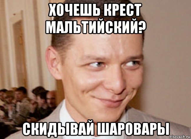 хочешь крест мальтийский? скидывай шаровары
