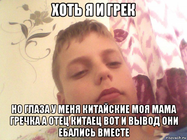 хоть я и грек но глаза у меня китайские моя мама гречка а отец китаец вот и вывод они ебались вместе
