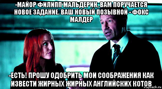 -майор филипп мальдерин, вам поручается новое задание. ваш новый позывной - фокс малдер -есть! прошу одобрить мои соображения как извести жирных жирных английских котов