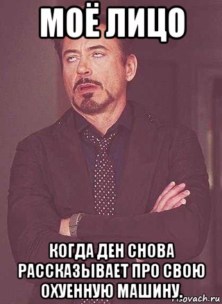 моё лицо когда ден снова рассказывает про свою охуенную машину.