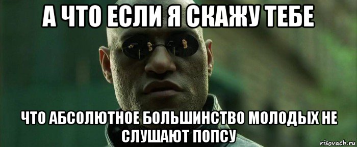 а что если я скажу тебе что абсолютное большинство молодых не слушают попсу