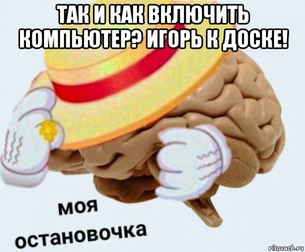 так и как включить компьютер? игорь к доске! , Мем   Моя остановочка мозг