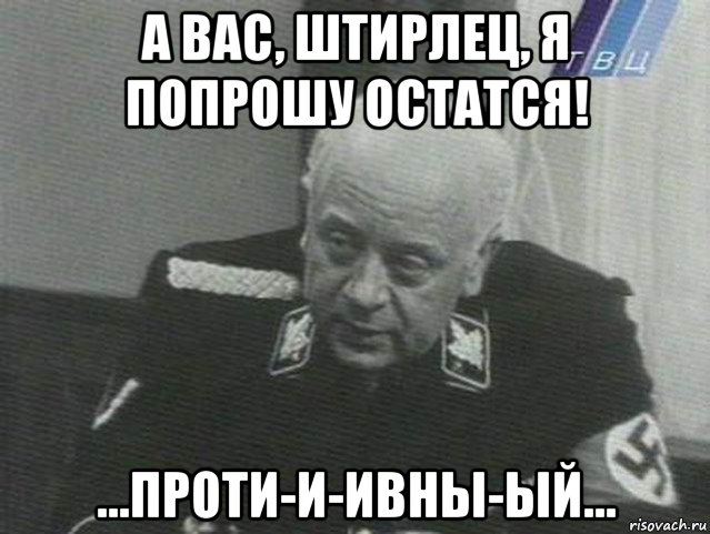 а вас, штирлец, я попрошу остатся! ...проти-и-ивны-ый...