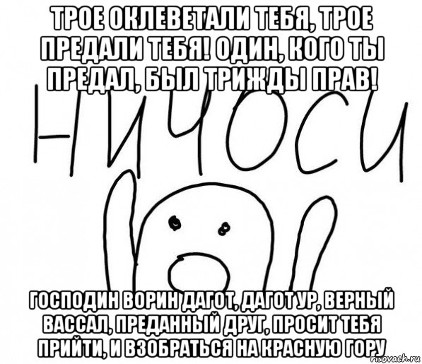 трое оклеветали тебя, трое предали тебя! один, кого ты предал, был трижды прав! господин ворин дагот, дагот ур, верный вассал, преданный друг, просит тебя прийти, и взобраться на красную гору, Мем  Ничоси