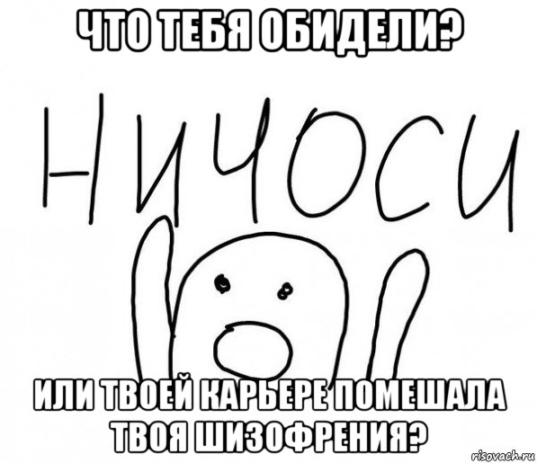 что тебя обидели? или твоей карьере помешала твоя шизофрения?, Мем  Ничоси