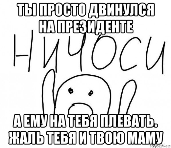 ты просто двинулся на президенте а ему на тебя плевать. жаль тебя и твою маму, Мем  Ничоси