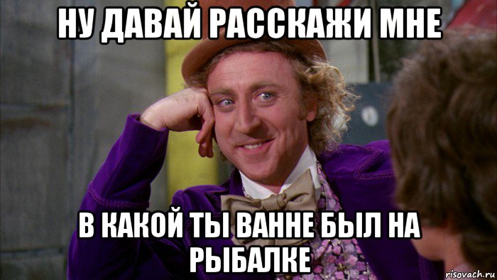 ну давай расскажи мне в какой ты ванне был на рыбалке, Мем Ну давай расскажи (Вилли Вонка)