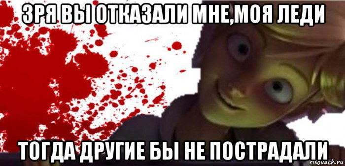 зря вы отказали мне,моя леди тогда другие бы не пострадали