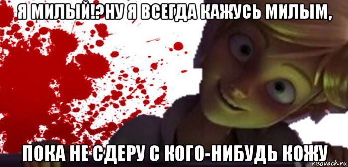 я милый!?ну я всегда кажусь милым, пока не сдеру с кого-нибудь кожу