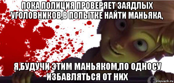 пока полиция проверяет заядлых уголовников,в попытке найти маньяка, я,будучи этим маньяком,по односу избавляться от них