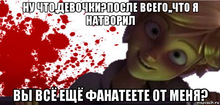 ну что,девочки?после всего,,что я натворил вы всё ещё фанатеете от меня?
