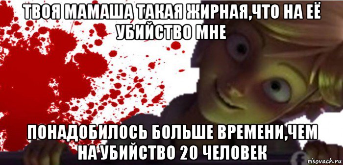 твоя мамаша такая жирная,что на её убийство мне понадобилось больше времени,чем на убийство 20 человек