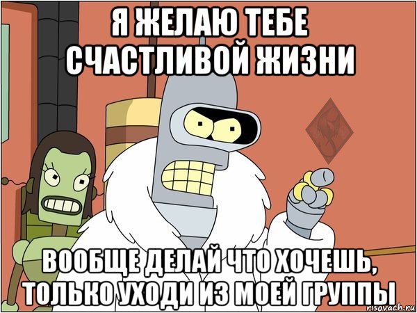 я желаю тебе счастливой жизни вообще делай что хочешь, только уходи из моей группы