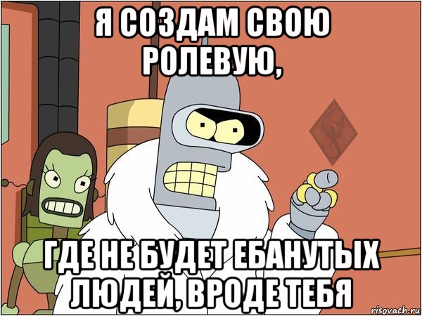 я создам свою ролевую, где не будет ебанутых людей, вроде тебя