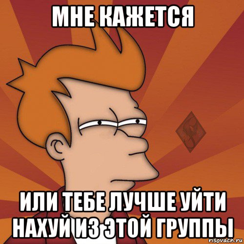мне кажется или тебе лучше уйти нахуй из этой группы