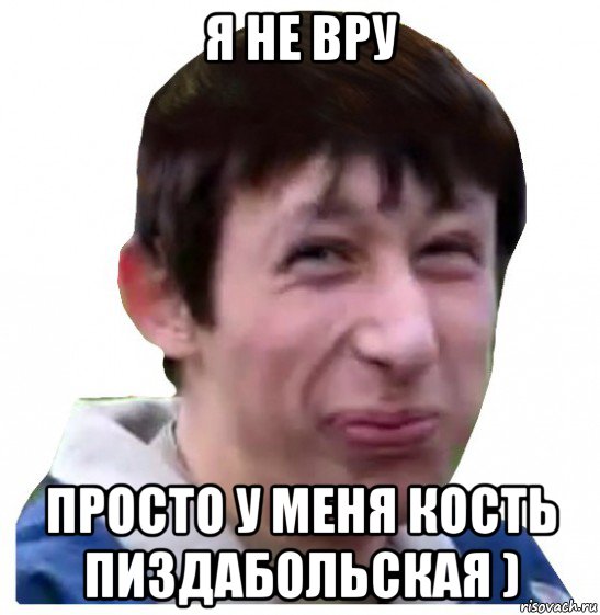 я не вру просто у меня кость пиздабольская )