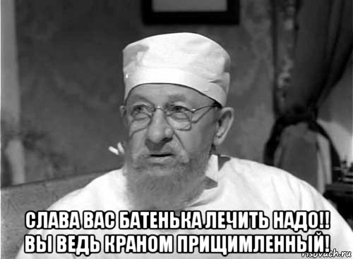  слава вас батенька лечить надо!! вы ведь краном прищимленный!, Мем Профессор Преображенский