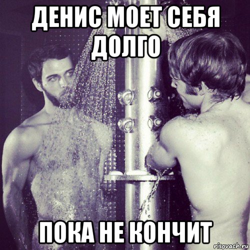 денис моет себя долго пока не кончит