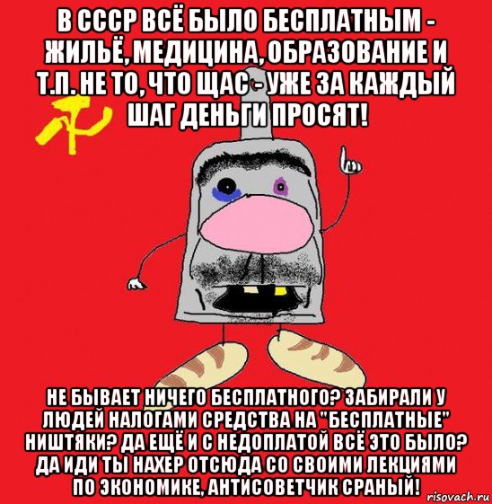 в ссср всё было бесплатным - жильё, медицина, образование и т.п. не то, что щас - уже за каждый шаг деньги просят! не бывает ничего бесплатного? забирали у людей налогами средства на "бесплатные" ништяки? да ещё и с недоплатой всё это было? да иди ты нахер отсюда со своими лекциями по экономике, антисоветчик сраный!