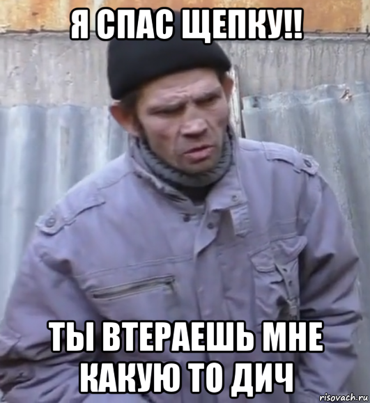 я спас щепку!! ты втераешь мне какую то дич