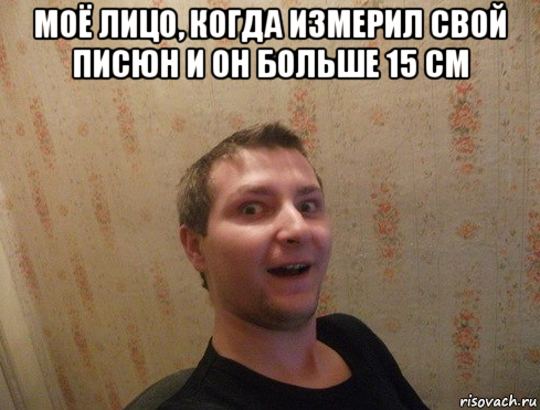 моё лицо, когда измерил свой писюн и он больше 15 см 