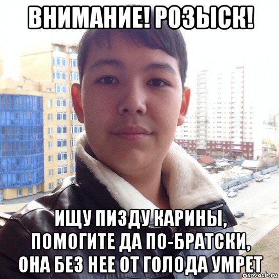 внимание! розыск! ищу пизду карины, помогите да по-братски, она без нее от голода умрет