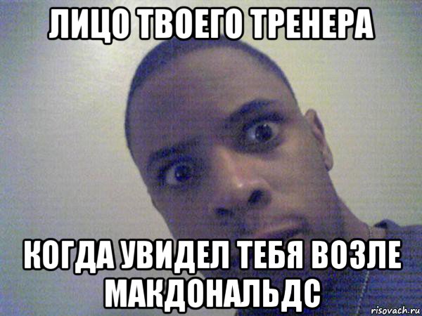 лицо твоего тренера когда увидел тебя возле макдональдс