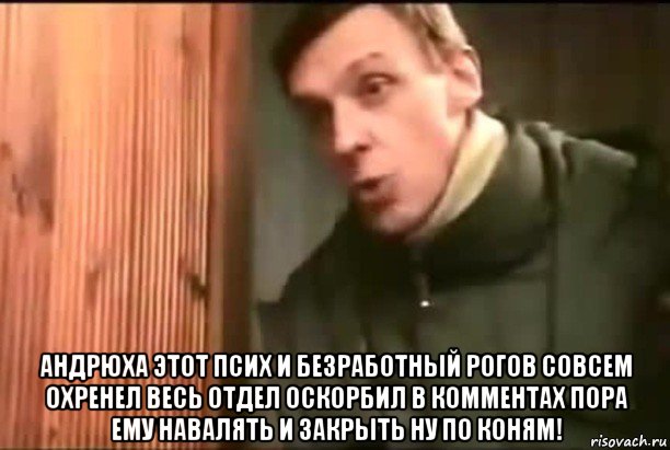  андрюха этот псих и безработный рогов совсем охренел весь отдел оскорбил в комментах пора ему навалять и закрыть ну по коням!