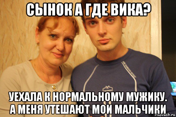 сынок а где вика? уехала к нормальному мужику. а меня утешают мои мальчики