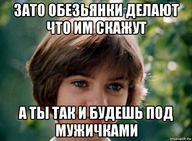 зато обезьянки делают что им скажут а ты так и будешь под мужичками