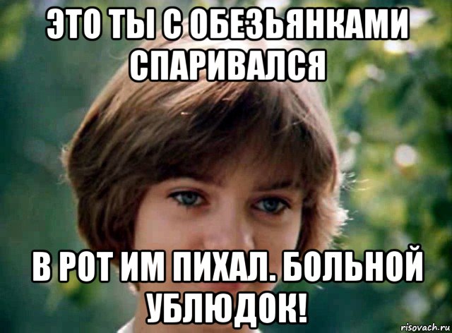 это ты с обезьянками спаривался в рот им пихал. больной ублюдок!