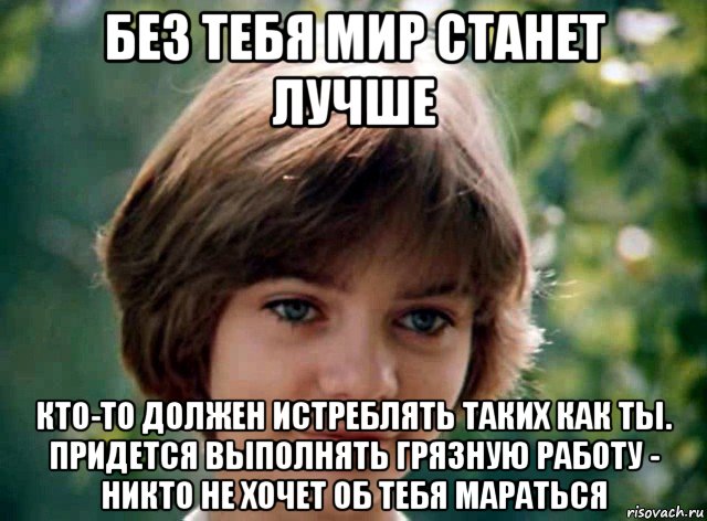 без тебя мир станет лучше кто-то должен истреблять таких как ты. придется выполнять грязную работу - никто не хочет об тебя мараться