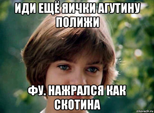 иди ещё яички агутину полижи фу. нажрался как скотина