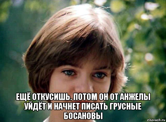  ещё откусишь. потом он от анжелы уйдёт и начнет писать грусные босановы