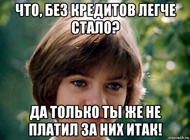 что, без кредитов легче стало? да только ты же не платил за них итак!
