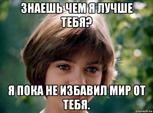 знаешь чем я лучше тебя? я пока не избавил мир от тебя.